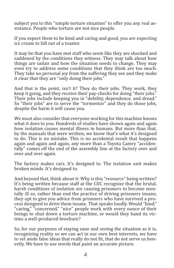 biect you to this “simple torture situation” to offer you any real as- sistance. People who torture are not nice people.  If you expect them to be kind and caring and good, you are expecting ice cream to fall out of a toaster.  It may be that you have met staff who seem like they are shocked and saddened by the conditions they witness. They may talk about how things are unfair and how the situation needs to change. They may even try to address some conditions that they think are too much. ‘They take no personal joy from the suffering they see and they make it clear that they are “only doing their jobs."  And that is the point, isn’t it? They do their jobs. They work, they keep it going, and they receive their pay-checks for doing “their jobs." Their jobs include keeping you in “debility, dependence, and dread” So “their jobs” are to serve the “tormentor” and they do those jobs, despite the harm it will cause you.  We mustalso consider that everyone working for this machine knows what it does to you. Hundreds of studies have shown again and again how isolation causes mental illness in humans. But more than that, by the manuals that were written, we know that’s what it’s designed to do. This is no mistake. This is no accidental result that happens again and again and again, any more than a Toyota Camry “acciden- tally” comes off the end of the assembly line at the factory over and over and over again.  The factory makes cars. It’s designed to. The isolation unit makes broken minds. It’s designed to.  And beyond that, think about it: Why is this “resource” being written? Its being written because staff at the CIIC recognize that the brutal, harsh conditions of isolation are causing prisoners to become men- tally ill so, rather than end the practice of driving prisoners insane, they opt to give you advice from prisoners who have survived a pro- cess designed to drive them insane. That speaks loudly. Would “kind,” “caring," “concerned,” “nice” people work with every ounce of their beings to shut down a torture machine, or would they hand its vic- tims a well-produced brochure?  So, for our purposes of staying sane and seeing the situation as it is, recognizing reality so we can act in our own best interests, we have toset aside false ideas that really do not ft, that do not serve us hon- estly. We have to use words that paint an accurate picture.  4 